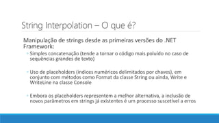 String Interpolation – O que é?
Manipulação de strings desde as primeiras versões do .NET
Framework:
◦ Simples concatenação (tende a tornar o código mais poluído no caso de
sequências grandes de texto)
◦ Uso de placeholders (índices numéricos delimitados por chaves), em
conjunto com métodos como Format da classe String ou ainda, Write e
WriteLine na classe Console
◦ Embora os placeholders representem a melhor alternativa, a inclusão de
novos parâmetros em strings já existentes é um processo suscetível a erros
 