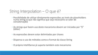 String Interpolation – O que é?
◦ Possibilidade de utilizar diretamente expressões ao invés de placeholders
numa string (o que não significa que seja necessário se valer de
concatenação)
◦ As strings que fazem uso deste mecanismo devem ser iniciadas por “$”
(dólar)
◦ As expressões devem estar delimitadas por chaves
◦ Dispensa o uso de métodos como o Format da classe String
◦ O próprio IntelliSense já suporta também este mecanismo
 