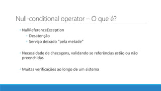 Null-conditional operator – O que é?
◦ NullReferenceException
◦ Desatenção
◦ Serviço deixado “pela metade”
◦ Necessidade de checagens, validando se referências estão ou não
preenchidas
◦ Muitas verificações ao longo de um sistema
 