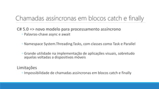 Chamadas assíncronas em blocos catch e finally
C# 5.0 => novo modelo para processamento assíncrono
◦ Palavras-chave async e await
◦ Namespace System.Threading.Tasks, com classes como Task e Parallel
◦ Grande utilidade na implementação de aplicações visuais, sobretudo
aquelas voltadas a dispositivos móveis
Limitações
◦ Impossibilidade de chamadas assíncronas em blocos catch e finally
 