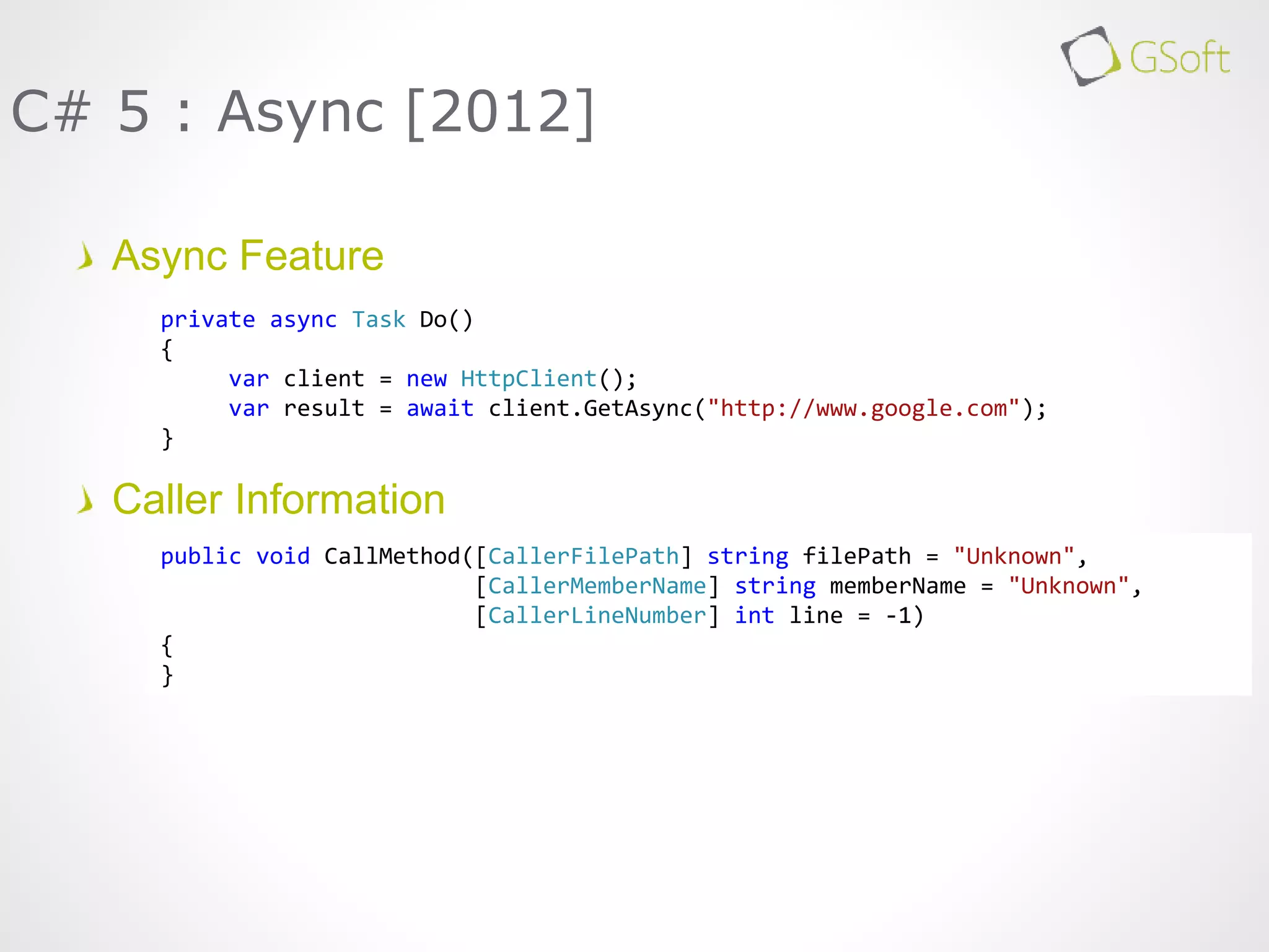 Async Feature
Caller Information
C# 5 : Async [2012]
private async Task Do()
{
var client = new HttpClient();
var result = await client.GetAsync("http://www.google.com");
}
public void CallMethod([CallerFilePath] string filePath = "Unknown",
[CallerMemberName] string memberName = "Unknown",
[CallerLineNumber] int line = -1)
{
}
 