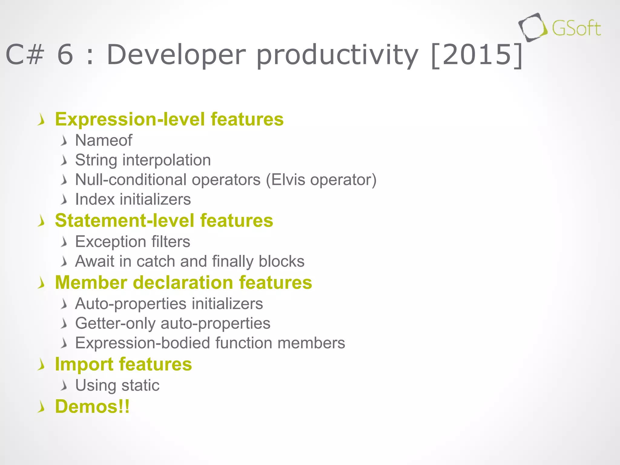 Expression-level features
Nameof
String interpolation
Null-conditional operators (Elvis operator)
Index initializers
Statement-level features
Exception filters
Await in catch and finally blocks
Member declaration features
Auto-properties initializers
Getter-only auto-properties
Expression-bodied function members
Import features
Using static
Demos!!
C# 6 : Developer productivity [2015]
 