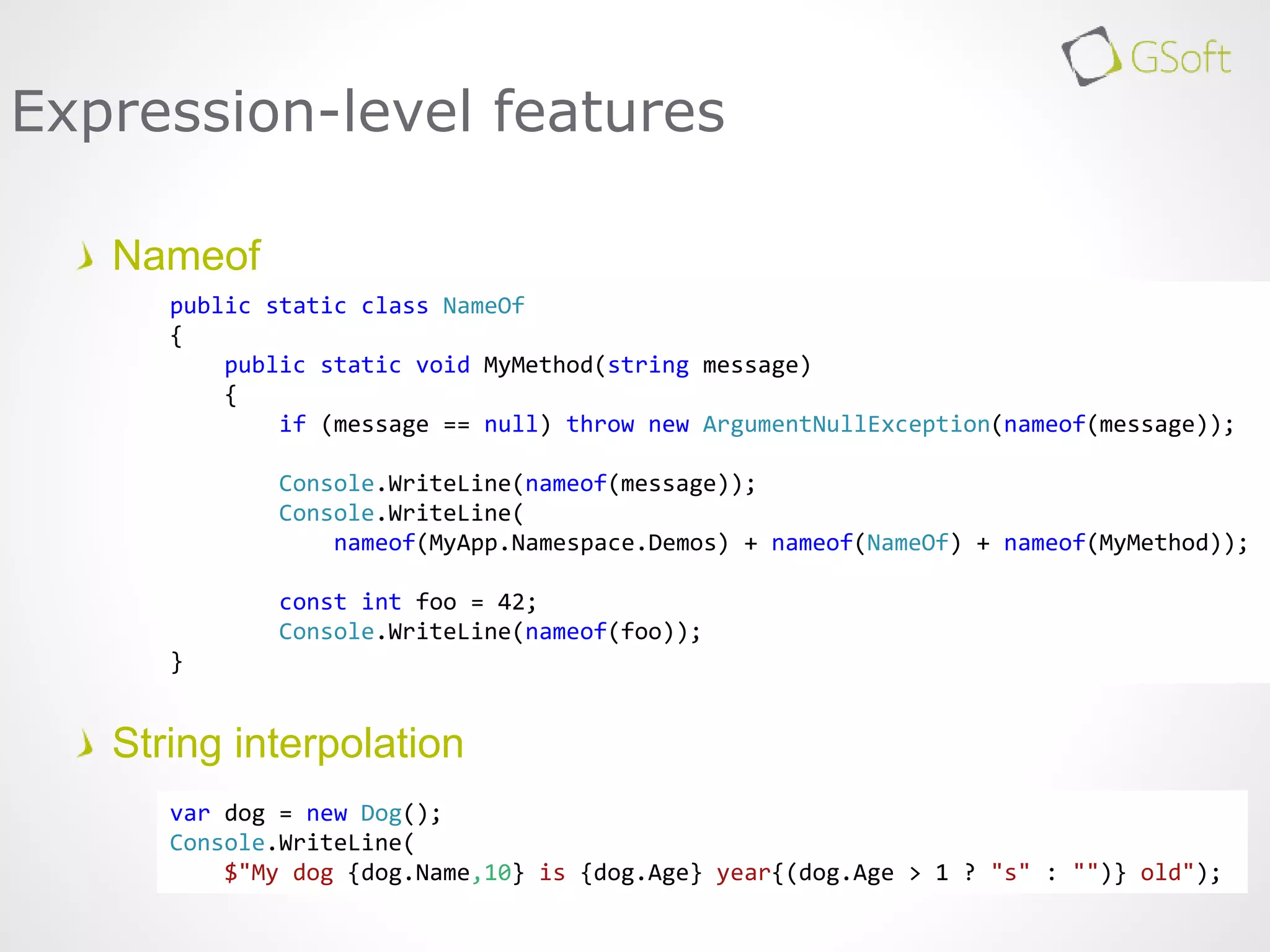 Nameof
String interpolation
Expression-level features
var dog = new Dog();
Console.WriteLine(
$"My dog {dog.Name,10} is {dog.Age} year{(dog.Age > 1 ? "s" : "")} old");
public static class NameOf
{
public static void MyMethod(string message)
{
if (message == null) throw new ArgumentNullException(nameof(message));
Console.WriteLine(nameof(message));
Console.WriteLine(
nameof(MyApp.Namespace.Demos) + nameof(NameOf) + nameof(MyMethod));
const int foo = 42;
Console.WriteLine(nameof(foo));
}
 