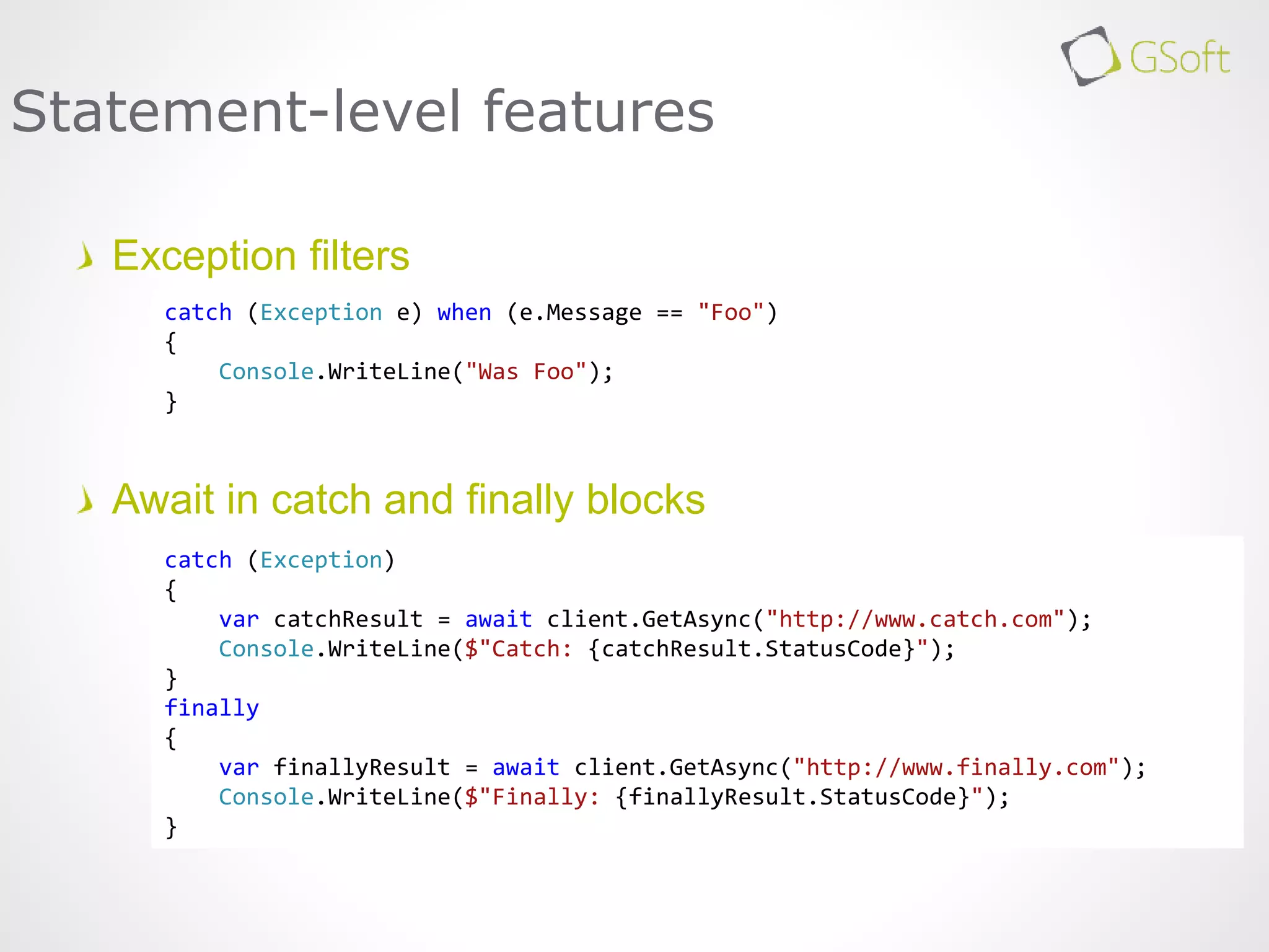 Exception filters
Await in catch and finally blocks
Statement-level features
catch (Exception e) when (e.Message == "Foo")
{
Console.WriteLine("Was Foo");
}
catch (Exception)
{
var catchResult = await client.GetAsync("http://www.catch.com");
Console.WriteLine($"Catch: {catchResult.StatusCode}");
}
finally
{
var finallyResult = await client.GetAsync("http://www.finally.com");
Console.WriteLine($"Finally: {finallyResult.StatusCode}");
}
 