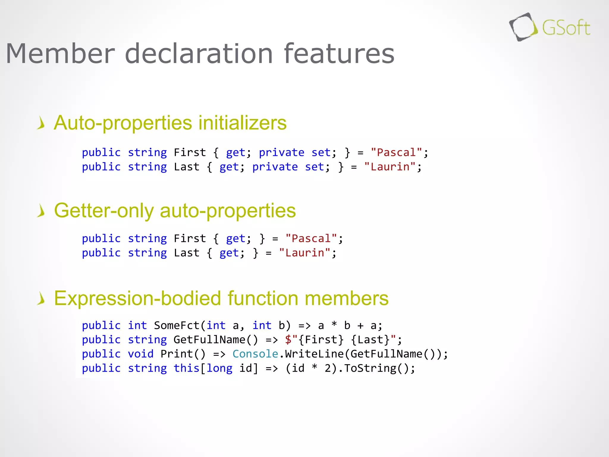 Auto-properties initializers
Getter-only auto-properties
Expression-bodied function members
Member declaration features
public string First { get; private set; } = "Pascal";
public string Last { get; private set; } = "Laurin";
public string First { get; } = "Pascal";
public string Last { get; } = "Laurin";
public int SomeFct(int a, int b) => a * b + a;
public string GetFullName() => $"{First} {Last}";
public void Print() => Console.WriteLine(GetFullName());
public string this[long id] => (id * 2).ToString();
 