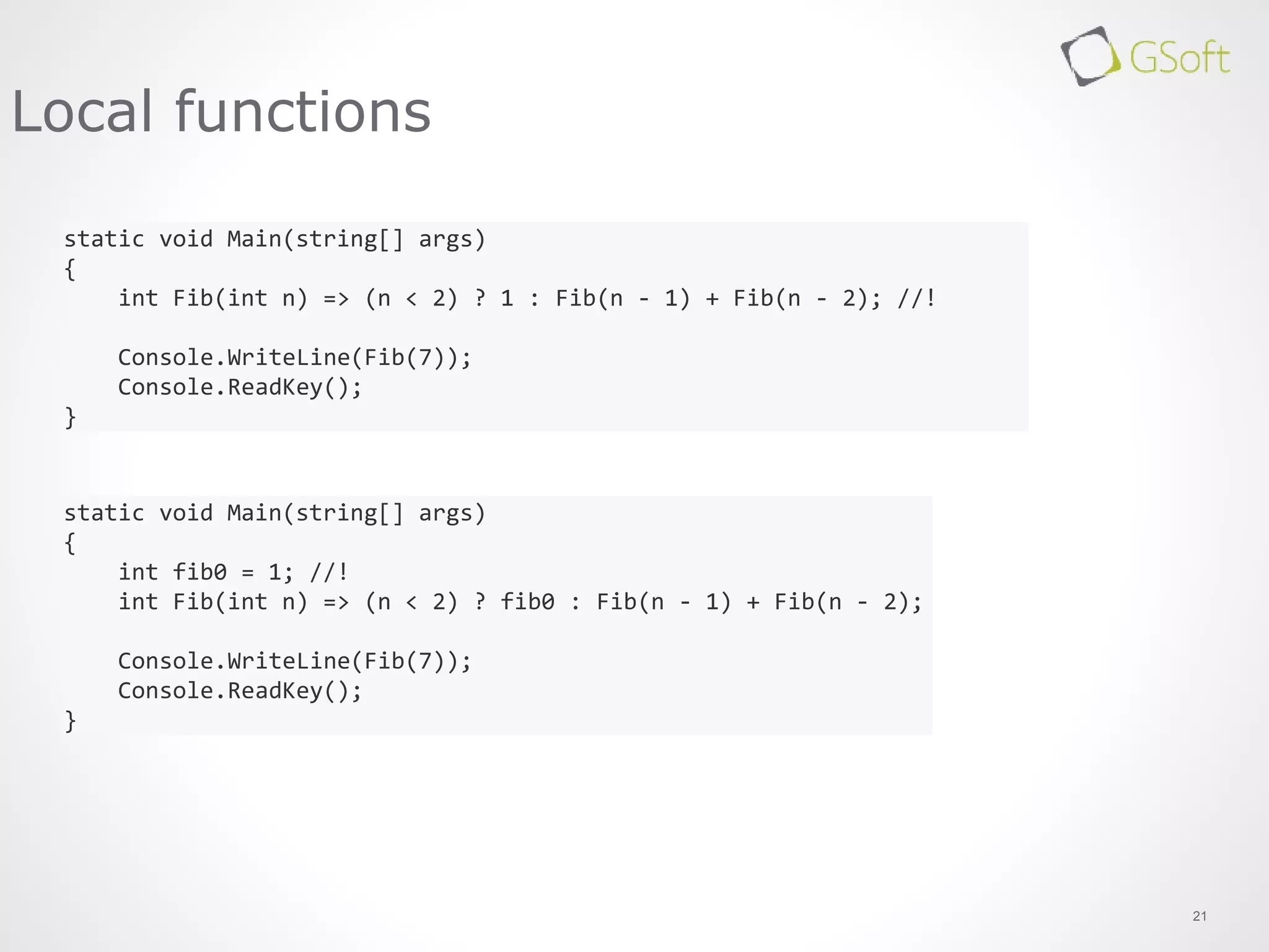 21
Local functions
static void Main(string[] args)
{
int Fib(int n) => (n < 2) ? 1 : Fib(n - 1) + Fib(n - 2); //!
Console.WriteLine(Fib(7));
Console.ReadKey();
}
static void Main(string[] args)
{
int fib0 = 1; //!
int Fib(int n) => (n < 2) ? fib0 : Fib(n - 1) + Fib(n - 2);
Console.WriteLine(Fib(7));
Console.ReadKey();
}
 