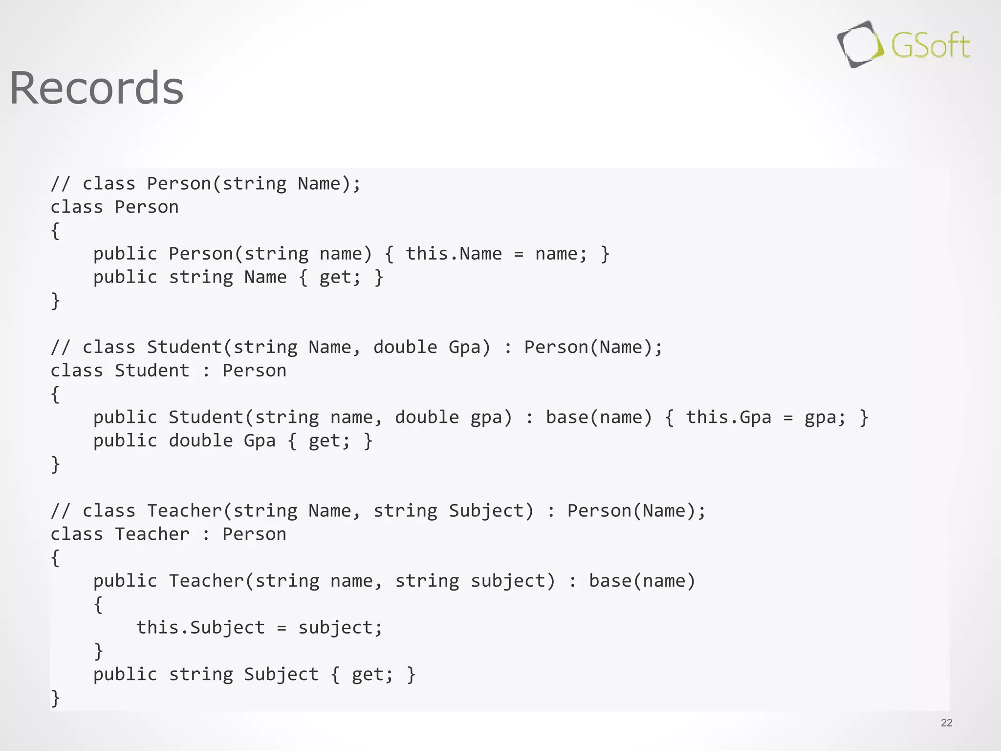 22
Records
// class Person(string Name);
class Person
{
public Person(string name) { this.Name = name; }
public string Name { get; }
}
// class Student(string Name, double Gpa) : Person(Name);
class Student : Person
{
public Student(string name, double gpa) : base(name) { this.Gpa = gpa; }
public double Gpa { get; }
}
// class Teacher(string Name, string Subject) : Person(Name);
class Teacher : Person
{
public Teacher(string name, string subject) : base(name)
{
this.Subject = subject;
}
public string Subject { get; }
}
 