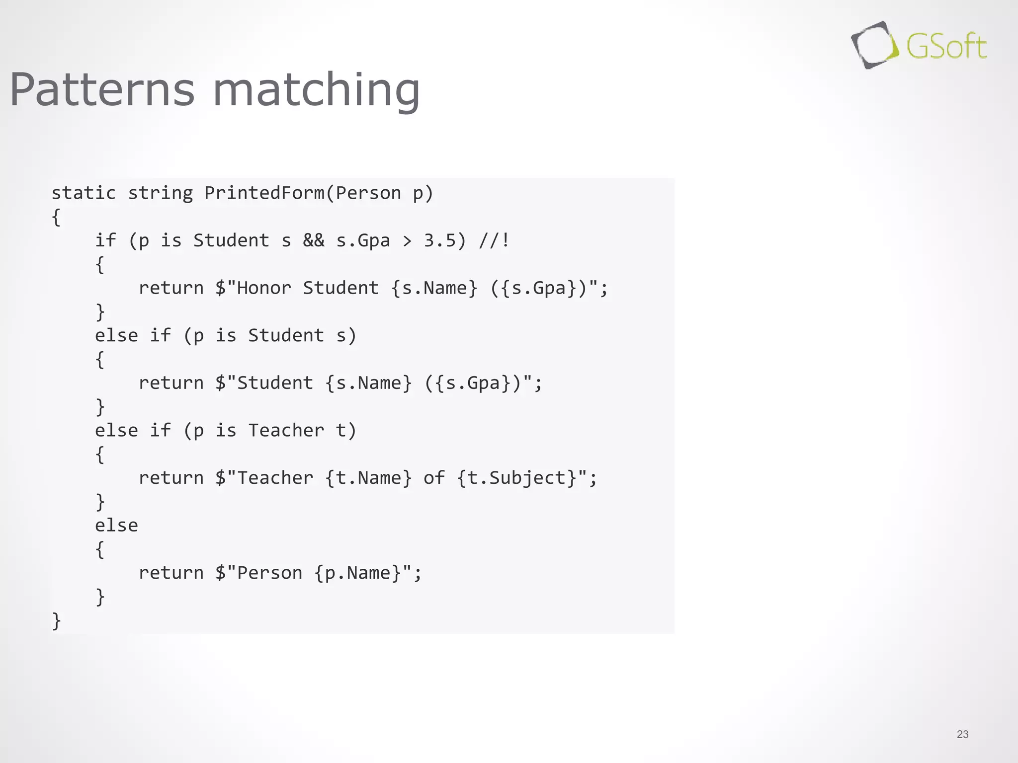 23
Patterns matching
static string PrintedForm(Person p)
{
if (p is Student s && s.Gpa > 3.5) //!
{
return $"Honor Student {s.Name} ({s.Gpa})";
}
else if (p is Student s)
{
return $"Student {s.Name} ({s.Gpa})";
}
else if (p is Teacher t)
{
return $"Teacher {t.Name} of {t.Subject}";
}
else
{
return $"Person {p.Name}";
}
}
 