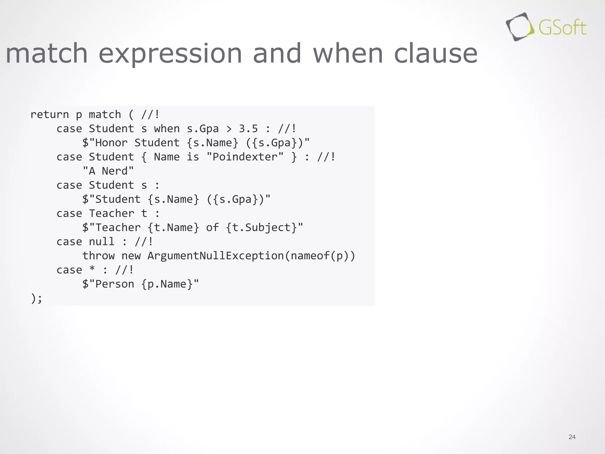 24
match expression and when clause
return p match ( //!
case Student s when s.Gpa > 3.5 : //!
$"Honor Student {s.Name} ({s.Gpa})"
case Student { Name is "Poindexter" } : //!
"A Nerd"
case Student s :
$"Student {s.Name} ({s.Gpa})"
case Teacher t :
$"Teacher {t.Name} of {t.Subject}"
case null : //!
throw new ArgumentNullException(nameof(p))
case * : //!
$"Person {p.Name}"
);
 