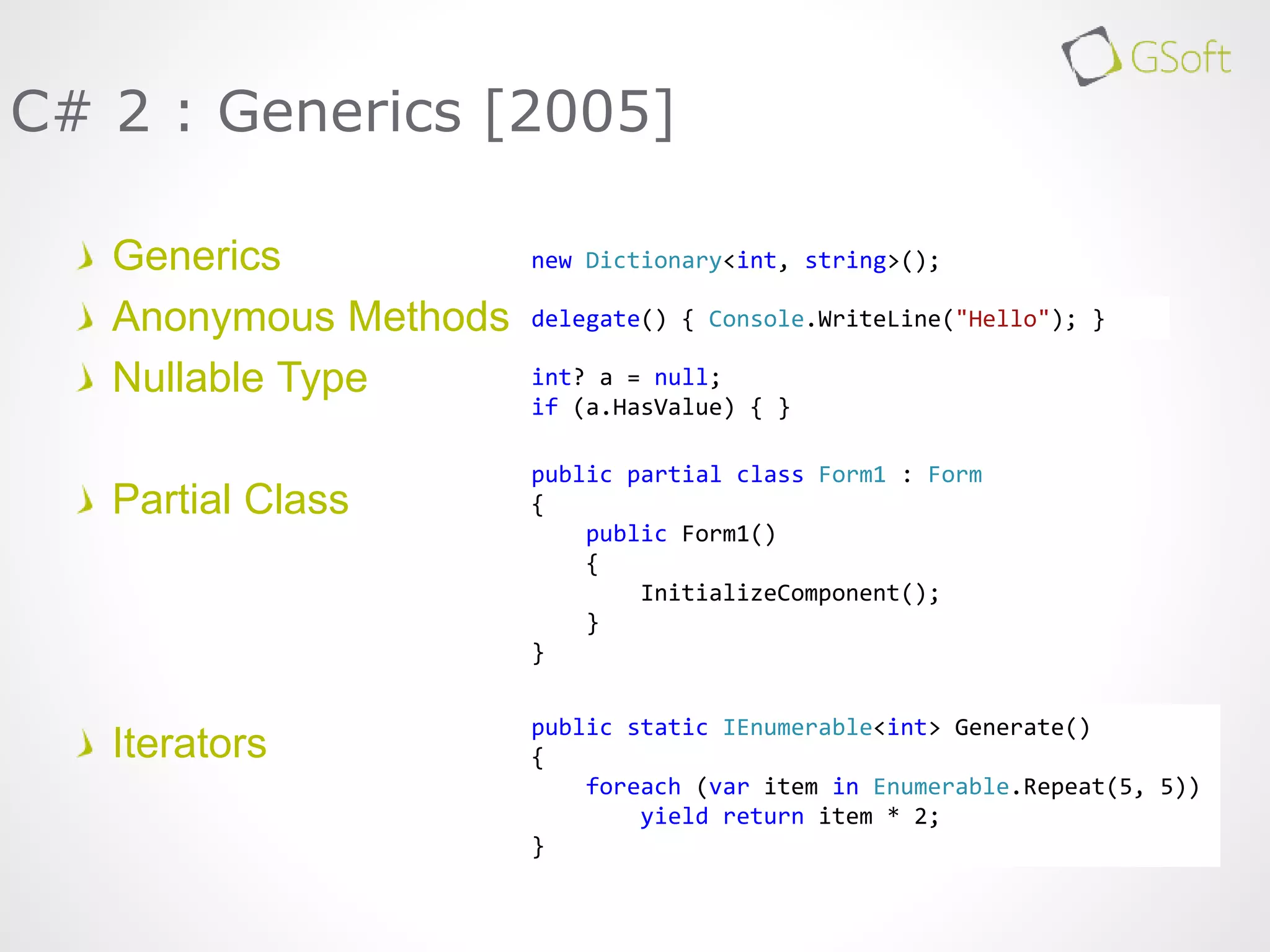 Generics
Anonymous Methods
Nullable Type
Partial Class
Iterators
C# 2 : Generics [2005]
new Dictionary<int, string>();
delegate() { Console.WriteLine("Hello"); }
int? a = null;
if (a.HasValue) { }
public partial class Form1 : Form
{
public Form1()
{
InitializeComponent();
}
}
public static IEnumerable<int> Generate()
{
foreach (var item in Enumerable.Repeat(5, 5))
yield return item * 2;
}
 