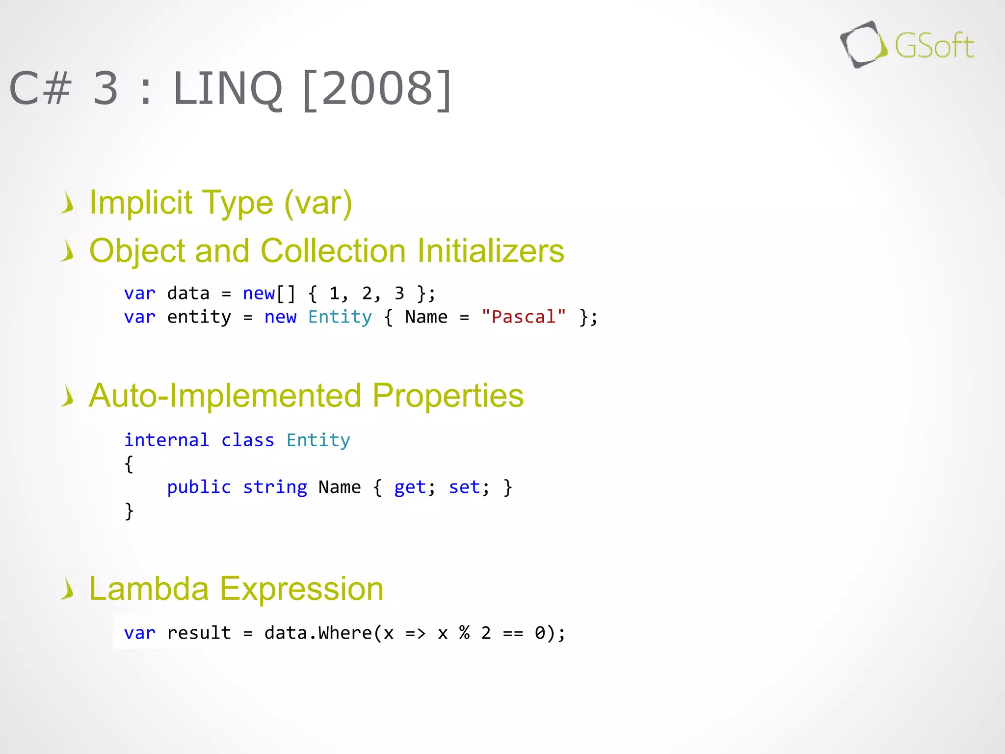 Implicit Type (var)
Object and Collection Initializers
Auto-Implemented Properties
Lambda Expression
C# 3 : LINQ [2008]
var result = data.Where(x => x % 2 == 0);
var data = new[] { 1, 2, 3 };
var entity = new Entity { Name = "Pascal" };
internal class Entity
{
public string Name { get; set; }
}
 