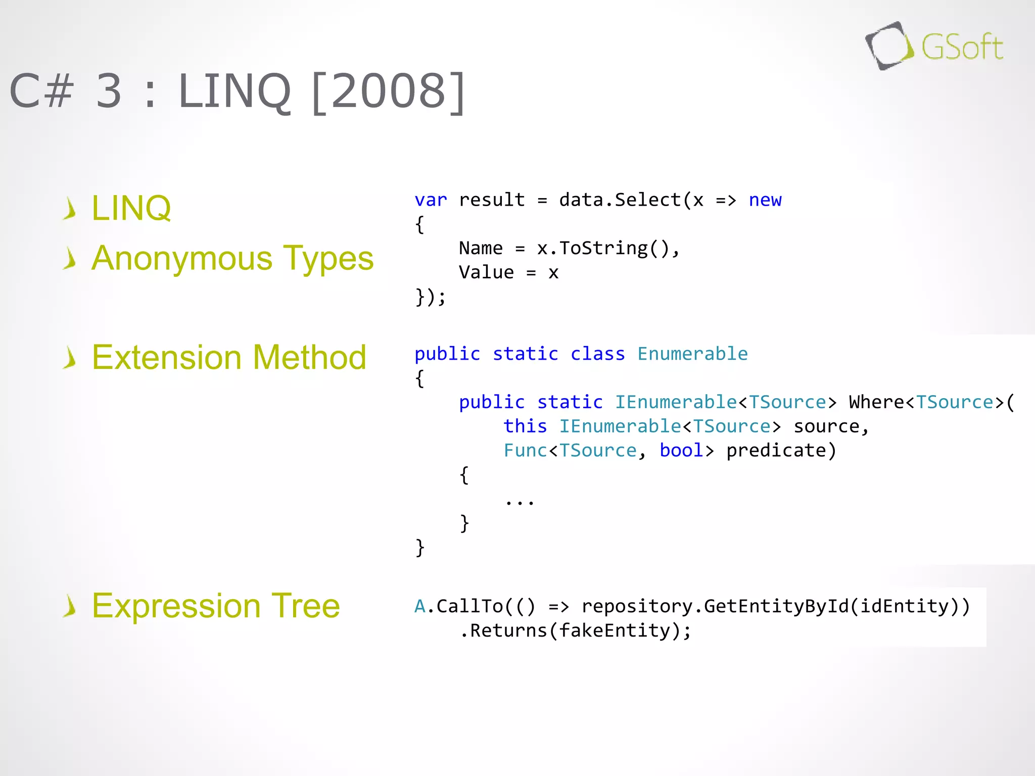 LINQ
Anonymous Types
Extension Method
Expression Tree
C# 3 : LINQ [2008]
A.CallTo(() => repository.GetEntityById(idEntity))
.Returns(fakeEntity);
var result = data.Select(x => new
{
Name = x.ToString(),
Value = x
});
public static class Enumerable
{
public static IEnumerable<TSource> Where<TSource>(
this IEnumerable<TSource> source,
Func<TSource, bool> predicate)
{
...
}
}
 