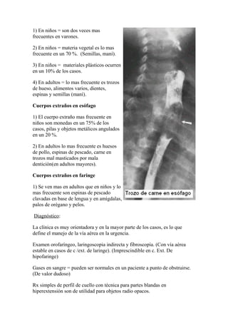 1) En niños = son dos veces mas
frecuentes en varones.
2) En niños = materia vegetal es lo mas
frecuente en un 70 %. (Semillas, maní).
3) En niños = materiales plásticos ocurren
en un 10% de los casos.
4) En adultos = lo mas frecuente es trozos
de hueso, alimentos varios, dientes,
espinas y semillas (maní).
Cuerpos extraños en esófago
1) El cuerpo extraño mas frecuente en
niños son monedas en un 75% de los
casos, pilas y objetos metálicos angulados
en un 20 %.
2) En adultos lo mas frecuente es huesos
de pollo, espinas de pescado, carne en
trozos mal masticados por mala
dentición(en adultos mayores).
Cuerpos extraños en faringe
1) Se ven mas en adultos que en niños y lo
mas frecuente son espinas de pescado
clavadas en base de lengua y en amígdalas,
palos de orégano y pelos.
Diagnóstico:
La clínica es muy orientadora y en la mayor parte de los casos, es lo que
define el manejo de la vía aérea en la urgencia.
Examen orofaríngeo, laringoscopia indirecta y fibroscopía. (Con vía aérea
estable en casos de c /ext. de laringe). (Imprescindible en c. Ext. De
hipofaringe)
Gases en sangre = pueden ser normales en un paciente a punto de obstruirse.
(De valor dudoso)
Rx simples de perfil de cuello con técnica para partes blandas en
hiperextensión son de utilidad para objetos radio opacos.
 