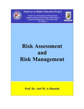 Pathways to Higher Education Project
     Center for Advancement of Postgraduate
   Studies and Research in Engineering Sciences,
     Faculty of Engineering - Cairo University
                    (CAPSCU)




Risk Assessment
      and
Risk Management




  Prof. Dr. Atef M. A-Moneim
 
