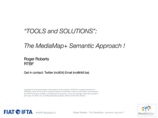 “TOOLS and SOLUTIONS”:

The MediaMap+ Semantic Approach ! 

Roger Roberts
RTBF

Get in contact: Twitter (rro904) Email (rro@rtbf.be)




Copyright	
  ©	
  of	
  this	
  presenta1on	
  is	
  the	
  property	
  of	
  the	
  author(s).	
  FIAT/IFTA	
  is	
  granted	
  permission	
  to	
  

reproduce	
  copies	
  of	
  this	
  work	
  for	
  purposes	
  relevant	
  to	
  the	
  above	
  conference	
  and	
  future	
  communica1on	
  
by	
  FIAT/IFTA	
  without	
  limita1on,	
  provided	
  that	
  the	
  author(s),	
  source	
  and	
  copyright	
  no1ce	
  are	
  included	
  in	
  

 copy.	
  For	
  other	
  uses,	
  including	
  extended	
  quota1on,	
  please	
  contact	
  the	
  author(s).	
  
each	
  

#FIATIFTADubai2013

Roger Roberts: “The MediaMap+ semantic approach “

 