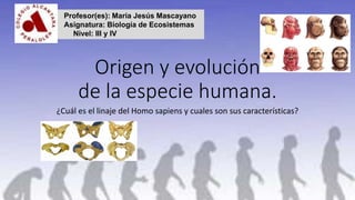 Origen y evolución
de la especie humana.
¿Cuál es el linaje del Homo sapiens y cuales son sus características?
Profesor(es): María Jesús Mascayano
Asignatura: Biología de Ecosistemas
Nivel: III y IV
 