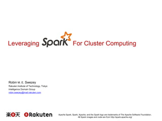 Leveraging For Cluster Computing 
Apache Spark, Spark, Apache, and the Spark logo are trademarks of The Apache Software Foundation. 
All Spark images and code are from http://spark.apache.org/ 
Robin M. E. Swezey 
Rakuten Institute of Technology, Tokyo 
Intelligence Domain Group 
robin.swezey@mail.rakuten.com 
 