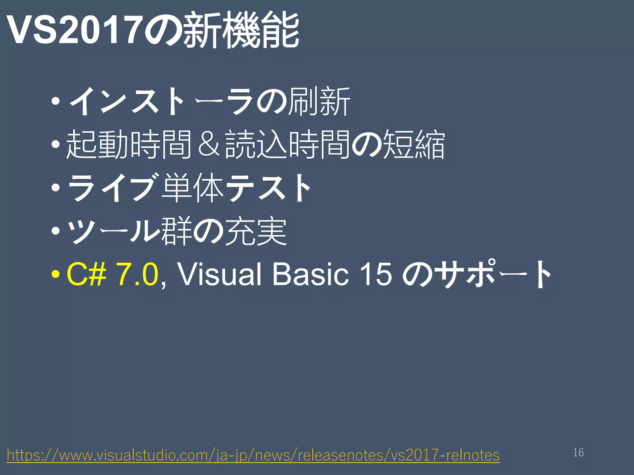VS2017の新機能
•インストーラの刷新
•起動時間＆読込時間の短縮
•ライブ単体テスト
•ツール群の充実
•C# 7.0, Visual Basic 15 のサポート
https://www.visualstudio.com/ja-jp/news/releasenotes/vs2017-relnotes 16
 