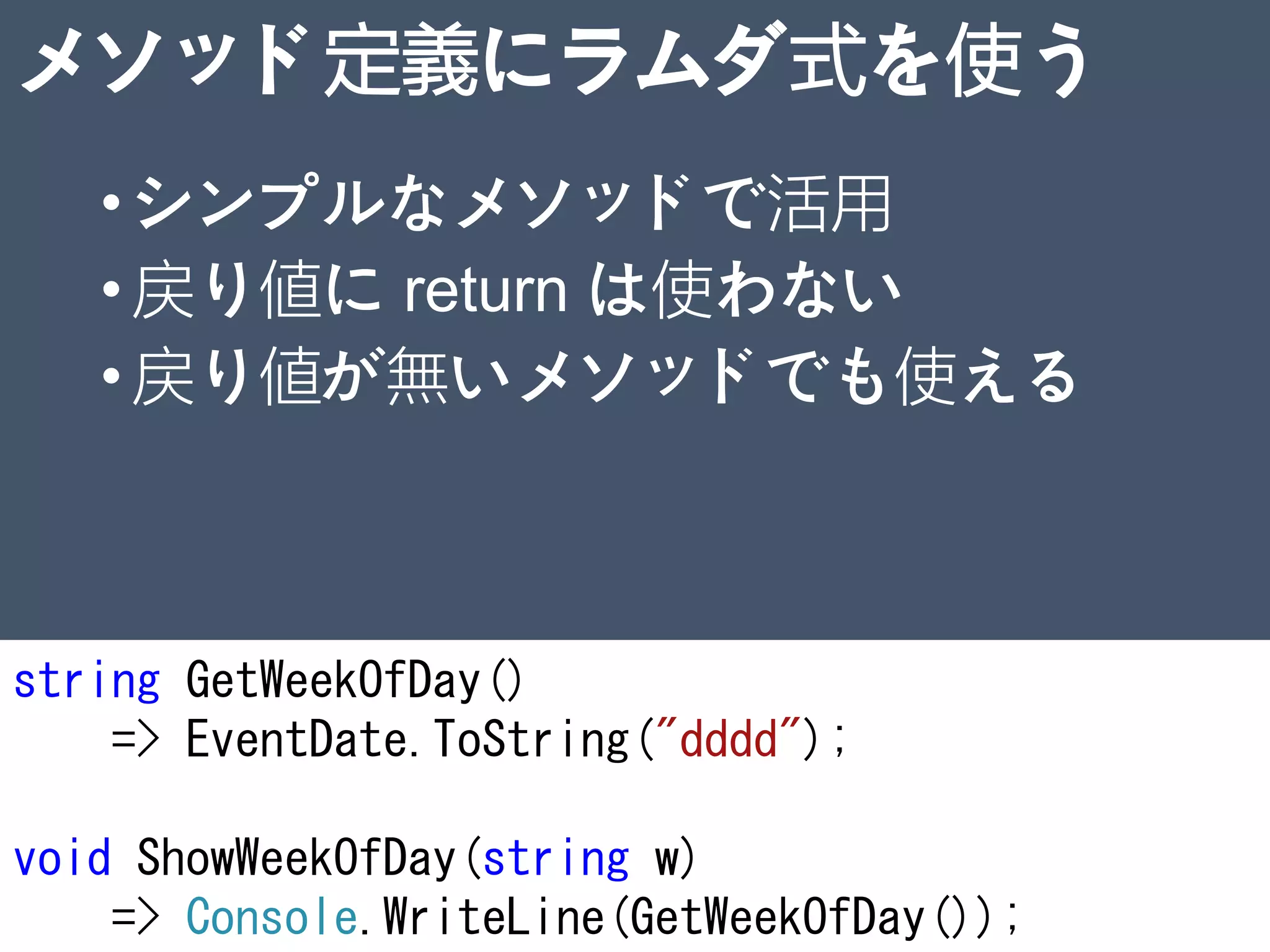 メソッド定義にラムダ式を使う
•シンプルなメソッドで活用
•戻り値に return は使わない
•戻り値が無いメソッドでも使える
string GetWeekOfDay()
=> EventDate.ToString("dddd");
void ShowWeekOfDay(string w)
=> Console.WriteLine(GetWeekOfDay()); 21
 