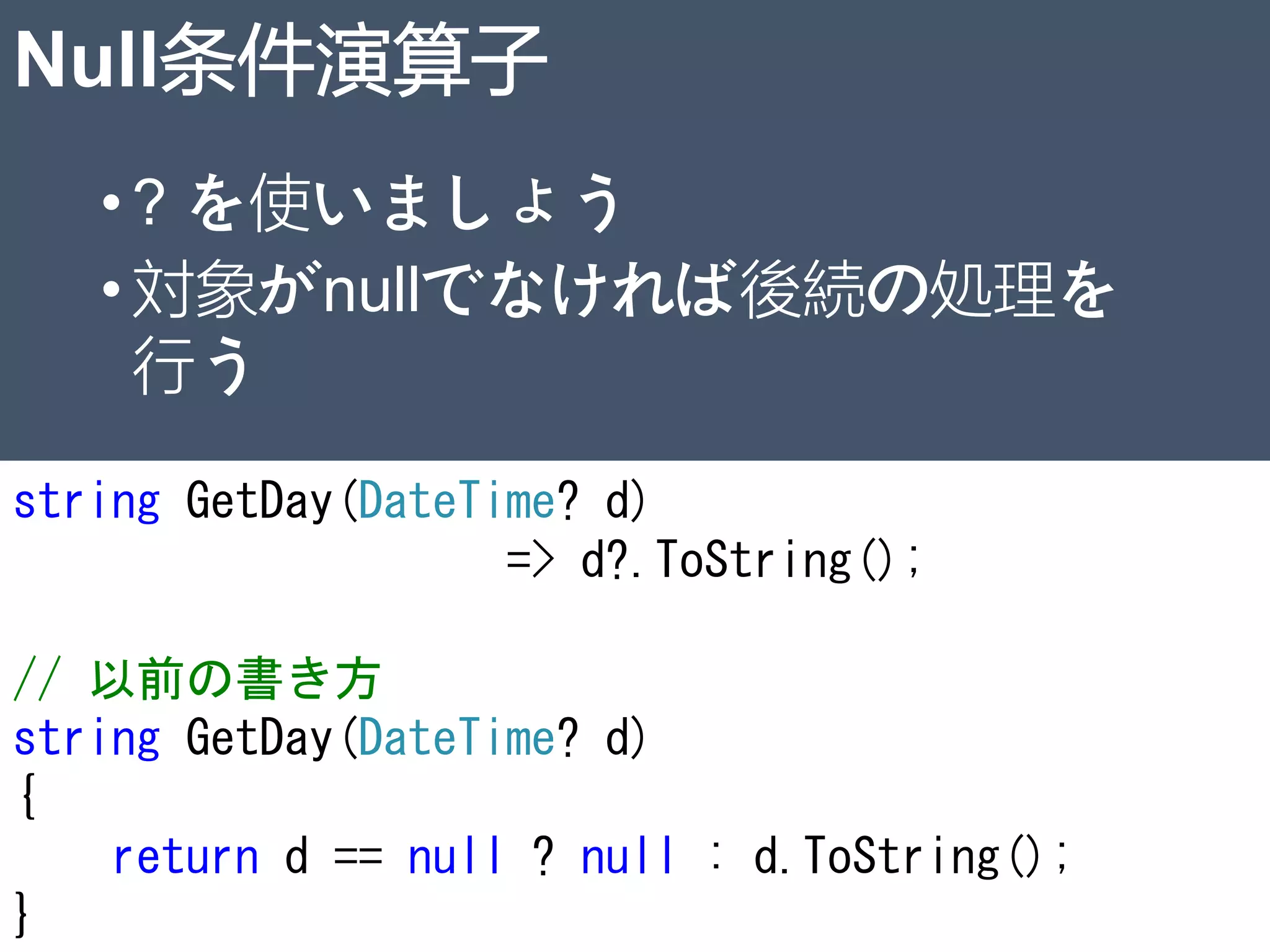 Null条件演算子
•? を使いましょう
•対象がnullでなければ後続の処理を
行う
string GetDay(DateTime? d)
=> d?.ToString();
// 以前の書き方
string GetDay(DateTime? d)
{
return d == null ? null : d.ToString();
} 23
 