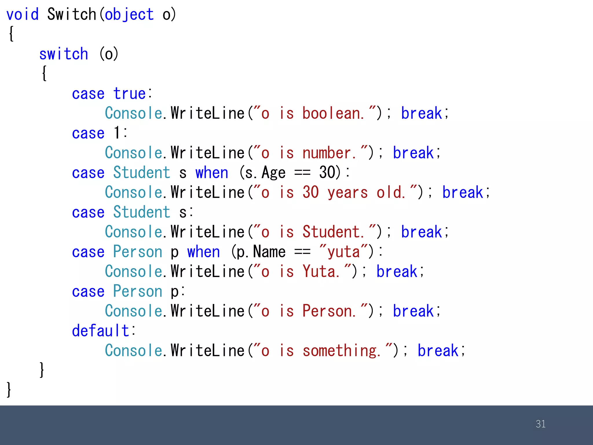 31
void Switch(object o)
{
switch (o)
{
case true:
Console.WriteLine("o is boolean."); break;
case 1:
Console.WriteLine("o is number."); break;
case Student s when (s.Age == 30):
Console.WriteLine("o is 30 years old."); break;
case Student s:
Console.WriteLine("o is Student."); break;
case Person p when (p.Name == "yuta"):
Console.WriteLine("o is Yuta."); break;
case Person p:
Console.WriteLine("o is Person."); break;
default:
Console.WriteLine("o is something."); break;
}
}
 