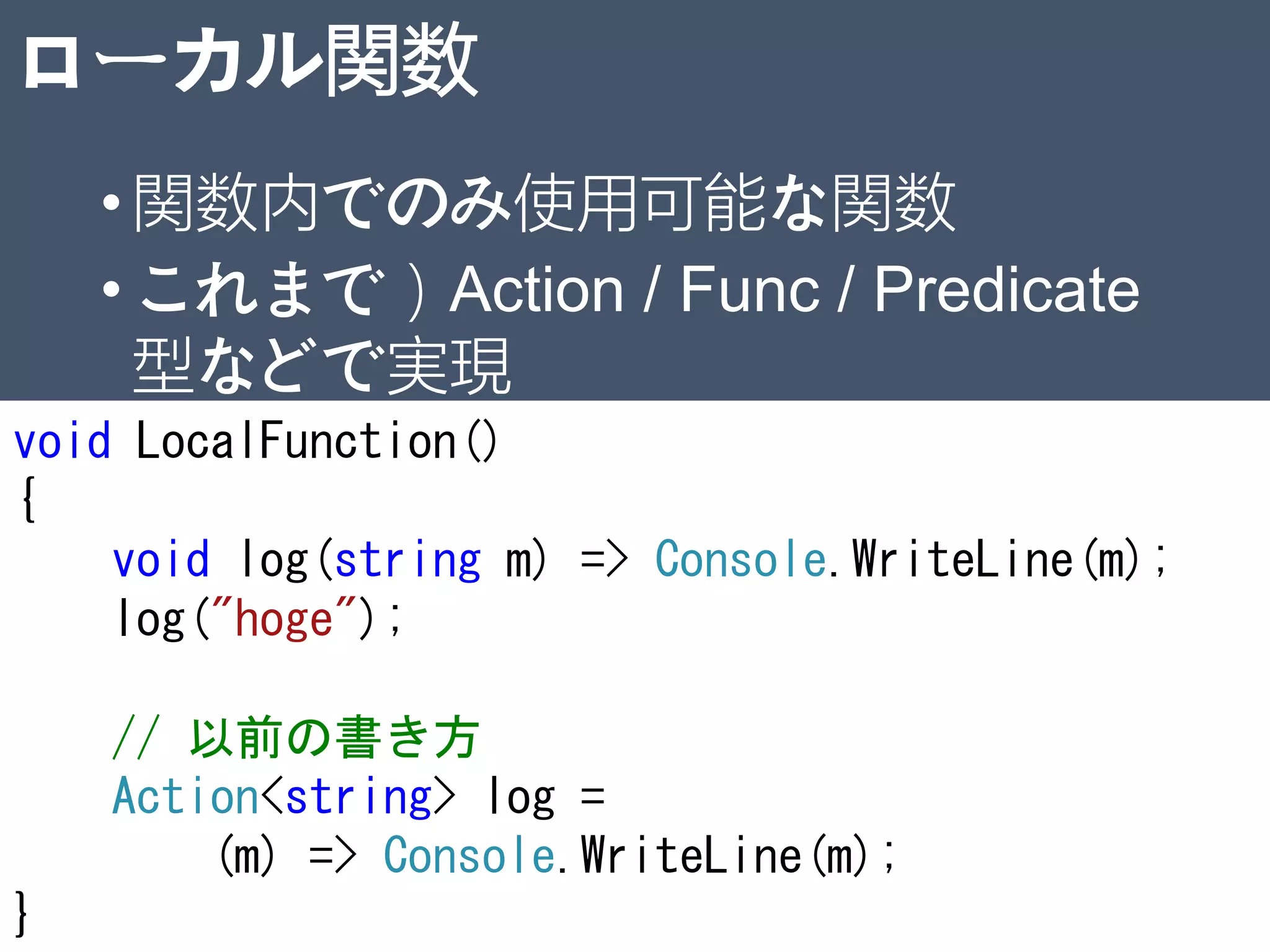 ローカル関数
•関数内でのみ使用可能な関数
•これまで）Action / Func / Predicate
型などで実現
32
void LocalFunction()
{
void log(string m) => Console.WriteLine(m);
log("hoge");
// 以前の書き方
Action<string> log =
(m) => Console.WriteLine(m);
}
 