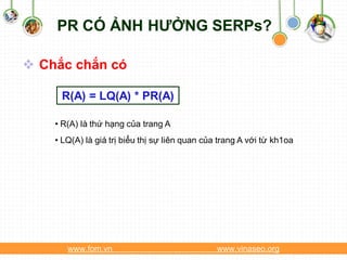 PR CÓ ẢNH HƯỞNG SERPs?

 Chắc chắn có

     R(A) = LQ(A) * PR(A)

    • R(A) là thứ hạng của trang A
    • LQ(A) là giá trị biểu thị sự liên quan của trang A với từ kh1oa




       www.fom.vn                               www.vinaseo.org
 