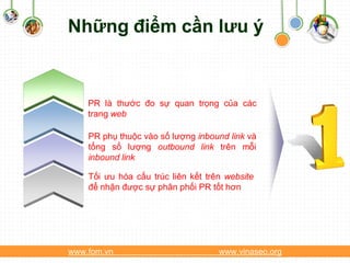 Những điểm cần lưu ý


    PR là thước đo sự quan trọng của các
    trang web

    PR phụ thuộc vào số lượng inbound link và
    tổng số lượng outbound link trên mỗi
    inbound link

    Tối ưu hóa cấu trúc liên kết trên website
    để nhận được sự phân phối PR tốt hơn




www.fom.vn                          www.vinaseo.org
 