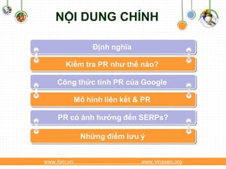 NỘI DUNG CHÍNH

                   Định nghĩa

       Kiểm tra PR như thế nào?

    Công thức tính PR của Google

             Mô hình liên kết & PR
                                 www.themegallery.com


    PR có ảnh hưởng đến SERPs?

               Những điểm lưu ý


www.fom.vn                          www.vinaseo.org
 