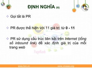 ĐỊNH NGHĨA (tt)

 Gọi tắt là PR


 PR được thể hiện với 11 giá trị: từ 0 - 11


 PR sử dụng cấu trúc liên kết trên Internet (tổng
 số inbound link) để xác định giá trị của mỗi
 trang web




       www.fom.vn               www.vinaseo.org
 