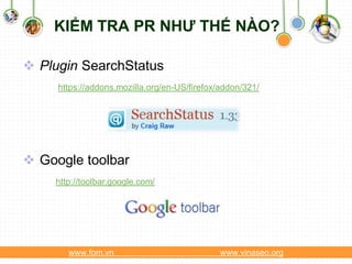 KIỂM TRA PR NHƯ THẾ NÀO?

 Plugin SearchStatus
     https://addons.mozilla.org/en-US/firefox/addon/321/




 Google toolbar
    http://toolbar.google.com/




       www.fom.vn                             www.vinaseo.org
 