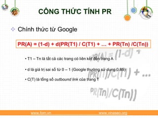 CÔNG THỨC TÍNH PR

 Chính thức từ Google

  PR(A) = (1-d) + d(PR(T1) / C(T1) + … + PR(Tn) /C(Tn))

     • T1 – Tn là tất cả các trang có liên kết đến trang A

     • d là giá trị sai số từ 0 – 1 (Google thường sử dụng 0.85)

     • C(T) là tổng số outbound link của trang T




        www.fom.vn                               www.vinaseo.org
 