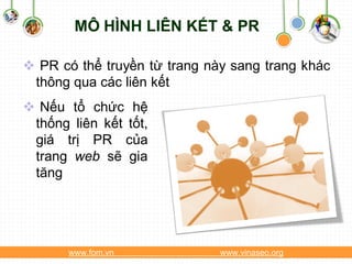 MÔ HÌNH LIÊN KẾT & PR

 PR có thể truyền từ trang này sang trang khác
 thông qua các liên kết
 Nếu tổ chức hệ
 thống liên kết tốt,
 giá trị PR của
 trang web sẽ gia
 tăng




       www.fom.vn             www.vinaseo.org
 