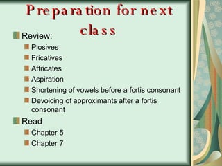 Preparation for next class Review: Plosives Fricatives Affricates  Aspiration Shortening of vowels before a fortis consonant Devoicing of approximants after a fortis consonant Read  Chapter 5 Chapter 7 
