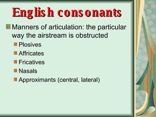 English consonants Manners of articulation: the particular way the airstream is obstructed Plosives Affricates  Fricatives Nasals Approximants (central, lateral) 