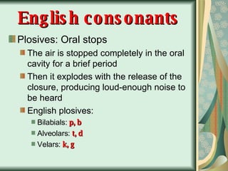 English consonants Plosives: Oral stops The air is stopped completely in the oral cavity for a brief period Then it explodes with the release of the closure, producing loud-enough noise to be heard English plosives:   Bilabials:  p, b Alveolars:  t, d Velars:  k, g 