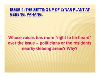 ISSUE 4: THE SETTING UP IIISSSSSSUUUEEE 444::: TTTHHHEEE SSSEEETTTTTTIIINNNGGG UUUPPP OOOOFFFF LLLLYYYYNNNNAAAASSSS PPPPLLLLAAAANNNNTTTT AAAATTTT 
GGGGEEEEBBBBEEEENNNNGGGG,,,, PPPPAAAAHHHHAAAANNNNGGGG.... 
WWWWWWWWhhhhhhhhoooooooosssssssseeeeeeee vvvvvvvvooooooooiiiiiiiicccccccceeeeeeeessssssss hhhhhhhhaaaaaaaassssssss mmmmmmmmoooooooorrrrrrrreeeeeeee ““““““““rrrrrrrriiiiiiiigggggggghhhhhhhhtttttttt ttttttttoooooooo bbbbbbbbeeeeeeee hhhhhhhheeeeeeeeaaaaaaaarrrrrrrrdddddddd”””””””” 
oooovvvveeeerrrr tttthhhheeee iiiissssssssuuuueeee –– ppppoooolllliiiittttiiiicccciiiiaaaannnnssss oooorrrr tttthhhheeee rrrreeeessssiiiiddddeeeennnnttttssss 
nnnneeeeaaaarrrrbbbbyyyy GGGGeeeebbbbeeeennnngggg aaaarrrreeeeaaaassss???? WWWWhhhhyyyy???? 
 