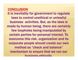 CCCCOOOONNNNCCCCLLLLUUUUSSSSIIIIOOOONNNN 
IIIItttt iiiissss iiiinnnneeeevvvviiiittttaaaabbbbllllyyyy ffffoooorrrr ggggoooovvvveeeerrrrnnnnmmmmeeeennnntttt ttttoooo rrrreeeegggguuuullllaaaatttteeee 
llllaaaawwwwssss ttttoooo ccccoooonnnnttttrrrroooollll uuuunnnneeeetttthhhhiiiiccccaaaallll oooorrrr uuuunnnnllllaaaawwwwffffuuuullll 
bbbbuuuussssiiiinnnneeeessssssss aaaaccccttttiiiivvvviiiittttiiiieeeessss.... BBBBuuuutttt,,,, aaaassss tttthhhheeee llllaaaawwwwssss iiiissss 
mmmmaaaaddddeeee bbbbyyyy hhhhuuuummmmaaaannnn bbbbeeeeiiiinnnngggg,,,, tttthhhheeeerrrreeee aaaarrrreeee cccceeeerrrrttttaaaaiiiinnnnllllyyyy 
ffffffffeeeeeeeewwwwwwww lllllllloooooooooooooooopppppppphhhhhhhhoooooooolllllllleeeeeeeessssssss bbbbbbbbeeeeeeeeiiiiiiiinnnnnnnngggggggg mmmmmmmmaaaaaaaannnnnnnniiiiiiiippppppppuuuuuuuullllllllaaaaaaaatttttttteeeeeeeedddddddd bbbbbbbbyyyyyyyy 
cccceeeerrrrttttaaaaiiiinnnn ppppaaaarrrrttttiiiieeeessss ffffoooorrrr ppppeeeerrrrssssoooonnnnaaaallll iiiinnnntttteeeerrrreeeesssstttt.... TTTToooo 
oooovvvveeeerrrrccccoooommmmeeee tttthhhhiiiissss rrrriiiisssskkkk,,,, oooorrrrggggaaaannnniiiizzzzaaaattttiiiioooonnnn aaaannnndddd iiiittttssss 
ccccoooorrrrppppoooorrrraaaatttteeee ppppeeeeoooopppplllleeee sssshhhhoooouuuulllldddd ccccrrrreeeeaaaatttteeee oooouuuurrrr oooowwwwnnnn 
mmmmeeeetttthhhhoooodddd aaaassss ““““cccchhhheeeecccckkkk aaaannnndddd bbbbaaaallllaaaannnncccceeee”””” 
mmmmeeeecccchhhhaaaannnniiiissssmmmm ttttoooo eeeennnnssssuuuurrrreeee tttthhhhaaaatttt wwwweeee rrrruuuunnnn oooouuuurrrr 
bbbbuuuussssiiiinnnneeeessssssss eeeetttthhhhiiiiccccaaaallllllllyyyy.... 
 