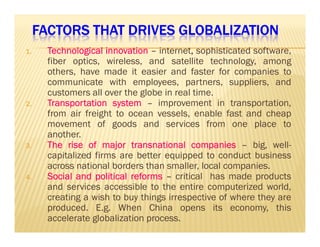 FACTORS THAT DRIVES FFFAAACCCTTTOOORRRSSS TTTHHHAAATTT DDDRRRIIIVVVEEESSS GGGGLLLLOOOOBBBBAAAALLLLIIIIZZZZAAAATTTTIIIIOOOONNNN 
1111.... TTTTeeeecccchhhhnnnnoooollllooooggggiiiiccccaaaallll iiiinnnnnnnnoooovvvvaaaattttiiiioooonnnn – internet,, sophisticated software, 
fiber optics, wireless, and satellite technology, among 
others, have made it easier and faster for companies to 
communicate with employees, partners, suppliers, and 
customers all over the globe in real time. 
2222.... TTTTrrrraaaannnnssssppppoooorrrrttttaaaattttiiiioooonnnn ssssyyyysssstttteeeemmmm – improvement in transportation, 
from air freight to ocean vessels, enable fast and cheap 
mmoovveemmeenntt ooff ggooooddss aanndd sseerrvviicceess ffrroomm oonnee ppllaaccee ttoo 
another. 
3333.... TTTThhhheeee rrrriiiisssseeee ooooffff mmmmaaaajjjjoooorrrr ttttrrrraaaannnnssssnnnnaaaattttiiiioooonnnnaaaallll ccccoooommmmppppaaaannnniiiieeeessss – big, well-capitalized 
firms are better equipped to conduct business 
across national borders than smaller, local companies. 
4444.... SSSSoooocccciiiiaaaallll aaaannnndddd ppppoooolllliiiittttiiiiccccaaaallll rrrreeeeffffoooorrrrmmmmssss – critical has made products 
and services accessible to the entire computerized world, 
creating a wish to buy things irrespective of where they are 
produced. E.g. When China opens its economy, this 
accelerate globalization process. 
 
