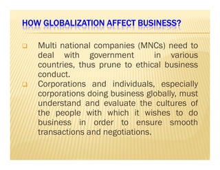 HOW GLOBALIZATION HHHOOOWWW GGGLLLOOOBBBAAALLLIIIZZZAAATTTIIIOOONNN AAAAFFFFFFFFEEEECCCCTTTT BBBBUUUUSSSSIIIINNNNEEEESSSSSSSS???? 
 Multi national companies (MNCs) need to 
deal with government in various 
countries, thus prune to ethical business 
conduct. 
 CCoorrppoorraattiioonnss aanndd iinnddiivviidduuaallss,, eessppeecciiaallllyy 
corporations doing business globally, must 
understand and evaluate the cultures of 
the people with which it wishes to do 
business in order to ensure smooth 
transactions and negotiations. 
 