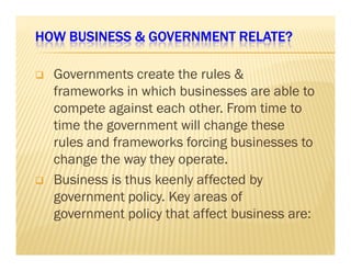 HOW BUSINESS  HHHOOOWWW BBBUUUSSSIIINNNEEESSSSSS  GGGGOOOOVVVVEEEERRRRNNNNMMMMEEEENNNNTTTT RRRREEEELLLLAAAATTTTEEEE???? 
 Governments create the rules  
frameworks in which businesses are able to 
compete against each other. From time to 
time the government will change these 
rruulleess aanndd ffrraammeewwoorrkkss ffoorrcciinngg bbuussiinneesssseess ttoo 
change the way they operate. 
 Business is thus keenly affected by 
government policy. Key areas of 
government policy that affect business are: 
 