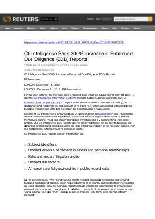 http://www.reuters.com/article/2012/12/11/idUS120722+11-Dec-2012+PRN20121211



C6 Intelligence Sees 300% Increase in Enhanced
Due Diligence (EDD) Reports
* Reuters is not responsible for the content in this press release.

Tue Dec 11, 2012 9:01am EST

C6 Intelligence Sees 300% Increase in Enhanced Due Diligence (EDD) Reports
PR Newswire
LONDON, December 11, 2012
LONDON, December 11, 2012 /PRNewswire/ --
Having seen a three-fold increase in its Enhanced Due Diligence (EDD) operation in the past 12
months, C6 Intelligence Information Systems predicts further substantial growth in 2013.
Enhanced Due Diligence (EDD) is the process of revalidation of a customer's identity, their
companies and relationships, and analysis of relevant risk factors associated with conducting
business transactions with that customer, be it an individual or a business.
Director of C6 Intelligence's Enhanced Due Diligence Operation Colin Holder said, "Due to the
current financial climate and regulations, banks and financial organisations want to protect
themselves against fraud and money laundering investigations by documenting their client
profiles. Our C6 Intelligence EDD reports are the preferred choice for our clients because our
advanced systems and processes allow us to go into greater depth in our research reports than
our competitors, without incurring increased costs."
C6 Intelligence EDD reports contain information on:



o   Subject identifiers
o   Detailed analysis of relevant business and personal relationships
o   Relevant media / litigation profile
o   Detailed risk factors
o   All reports are fully sourced from public record data


Mr Holder continues, "We found that our clients needed enhanced personal identifiers and
business background checks, which required a level of in-country knowledge that their existing
solutions could not provide. Our EDD reports include confirming connections to known close
personal associates and their aliases. In addition, the clarity of our researchers' evaluations on
'Jurisdictional Risk' and 'PEP (Political Exposed Person) Risk' have been enthusiastically
received."
 