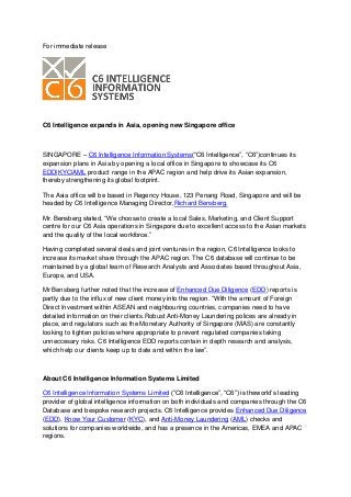 For immediate release




C6 Intelligence expands in Asia, opening new Singapore office



SINGAPORE – C6 Intelligence Information Systems(“C6 Intelligence”, “C6”)continues its
expansion plans in Asia by opening a local office in Singapore to showcase its C6
EDD|KYC|AML product range in the APAC region and help drive its Asian expansion,
thereby strengthening its global footprint.

The Asia office will be based in Regency House, 123 Penang Road, Singapore and will be
headed by C6 Intelligence Managing Director,Richard Bensberg.

Mr. Bensberg stated, “We choose to create a local Sales, Marketing, and Client Support
centre for our C6 Asia operations in Singapore due to excellent access to the Asian markets
and the quality of the local workforce.”

Having completed several deals and joint ventures in the region, C6 Intelligence looks to
increase its market share through the APAC region. The C6 database will continue to be
maintained by a global team of Research Analysts and Associates based throughout Asia,
Europe, and USA.

Mr Bensberg further noted that the increase of Enhanced Due Diligence (EDD) reports is
partly due to the influx of new client money into the region. “With the amount of Foreign
Direct Investment within ASEAN and neighbouring countries, companies need to have
detailed information on their clients.Robust Anti-Money Laundering polices are already in
place, and regulators such as the Monetary Authority of Singapore (MAS) are constantly
looking to tighten policies where appropriate to prevent regulated companies taking
unneccesary risks. C6 Intelligence EDD reports contain in depth research and analysis,
which help our clients keep up to date and within the law”.



About C6 Intelligence Information Systems Limited

C6 Intelligence Information Systems Limited (“C6 Intelligence”, “C6”) is theworld’s leading
provider of global intelligence information on both individuals and companies through the C6
Database and bespoke research projects. C6 Intelligence provides Enhanced Due Diligence
(EDD), Know Your Customer (KYC), and Anti-Money Laundering (AML) checks and
solutions for companies worldwide, and has a presence in the Americas, EMEA and APAC
regions.
 