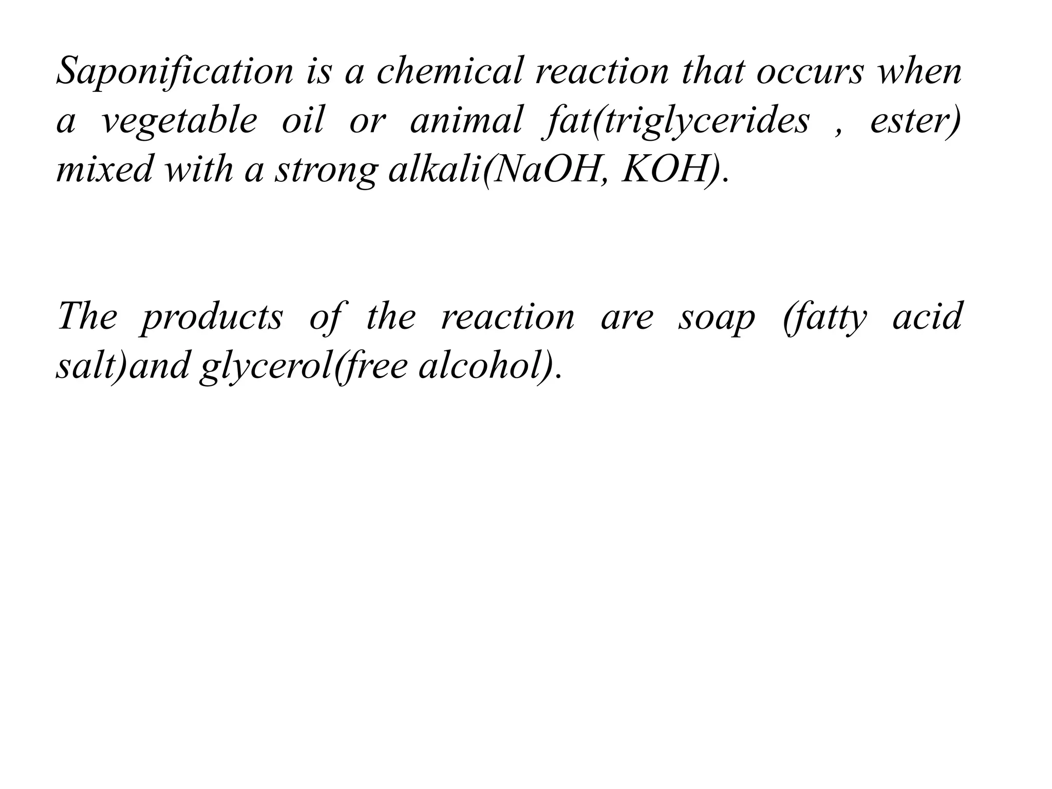 Saponification is a chemical reaction that occurs when
a vegetable oil or animal fat(triglycerides , ester)
mixed with a strong alkali(NaOH, KOH).
The products of the reaction are soap (fatty acid
salt)and glycerol(free alcohol).
 