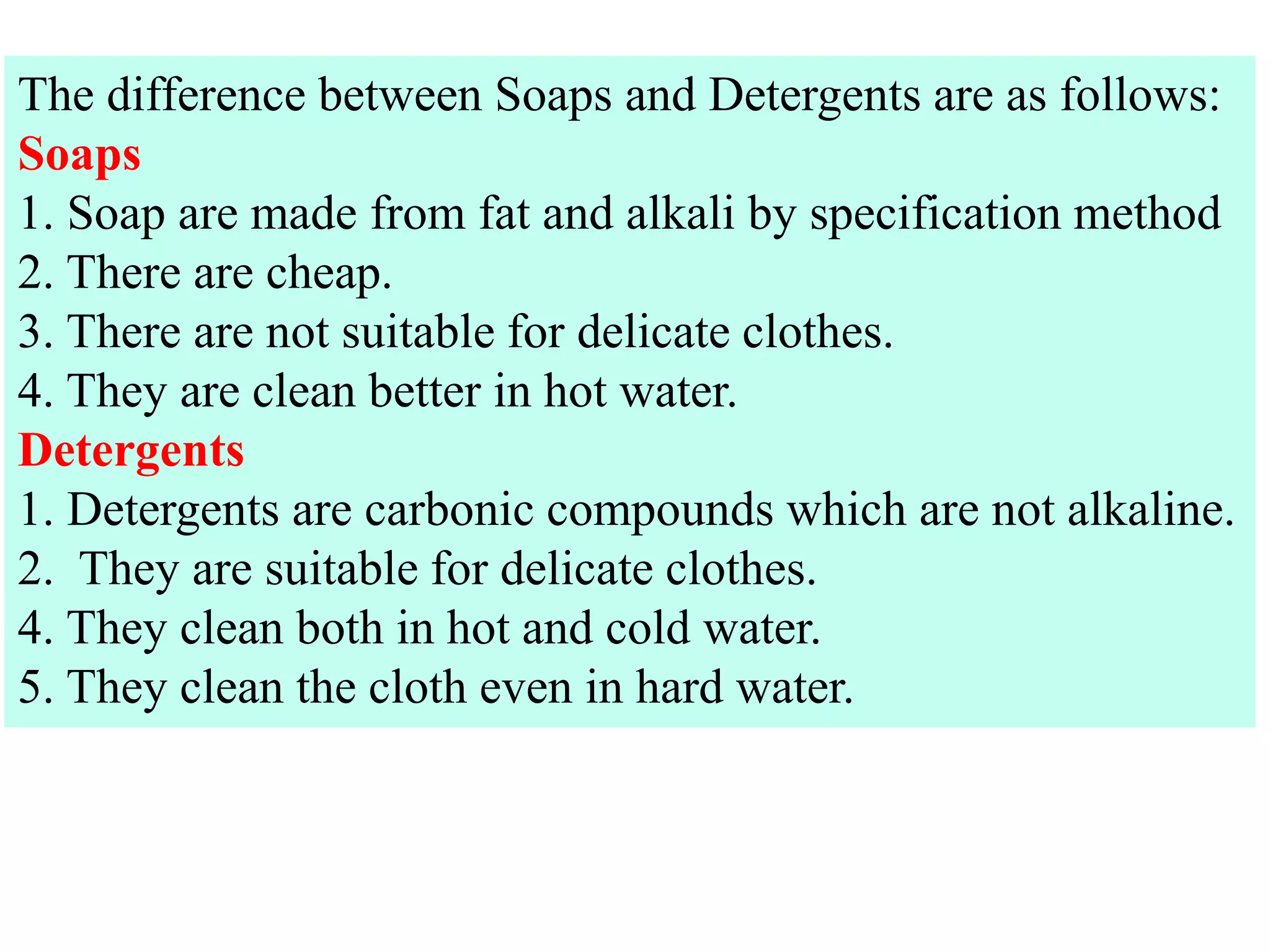 The difference between Soaps and Detergents are as follows:
Soaps
1. Soap are made from fat and alkali by specification method
2. There are cheap.
3. There are not suitable for delicate clothes.
4. They are clean better in hot water.
Detergents
1. Detergents are carbonic compounds which are not alkaline.
2. They are suitable for delicate clothes.
4. They clean both in hot and cold water.
5. They clean the cloth even in hard water.
 