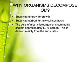 WHY ORGANISMS DECOMPOSE
OM?
• Supplying energy for growth
• Supplying carbon for new cell synthesis
• The cells of most microorganisms commonly
contain approximately 50 % carbon. This is
derived mainly from the substrates.

 