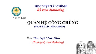 1
HỌC VIỆN TÀI CHÍNH
Bộ môn Marketing
• Môn học:
QUAN HỆ CÔNG CHÚNG
(PR- PUBLIC RELATION)
G.v.c Th.s Ngô Minh Cách
(Trưởng bộ môn Marketing)
 