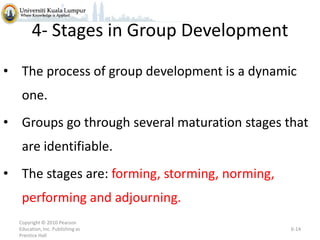 4- Stages in Group Development
• The process of group development is a dynamic
one.
• Groups go through several maturation stages that
are identifiable.
• The stages are: forming, storming, norming,
performing and adjourning.
Copyright © 2010 Pearson
Education, Inc. Publishing as
Prentice Hall

6-14

 