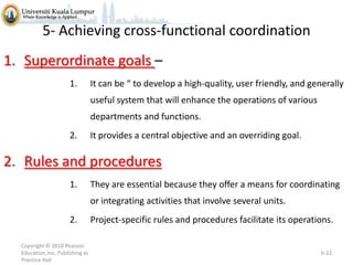 5- Achieving cross-functional coordination
1. Superordinate goals –
1.

It can be “ to develop a high-quality, user friendly, and generally
useful system that will enhance the operations of various
departments and functions.

2.

It provides a central objective and an overriding goal.

2. Rules and procedures
1.

They are essential because they offer a means for coordinating
or integrating activities that involve several units.

2.
Copyright © 2010 Pearson
Education, Inc. Publishing as
Prentice Hall

Project-specific rules and procedures facilitate its operations.

6-22

 