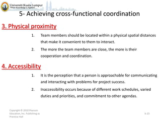 5- Achieving cross-functional coordination
3. Physical proximity
1.

Team members should be located within a physical spatial distances
that make it convenient to them to interact.

2.

The more the team members are close, the more is their
cooperation and coordination.

4. Accessibility
1.

It is the perception that a person is approachable for communicating
and interacting with problems for project success.

2.

Inaccessibility occurs because of different work schedules, varied
duties and priorities, and commitment to other agendas.

Copyright © 2010 Pearson
Education, Inc. Publishing as
Prentice Hall

6-23

 
